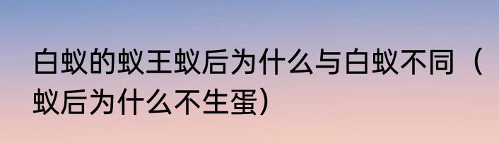 白蚁的蚁王蚁后为什么与白蚁不同（蚁后为什么不生蛋）