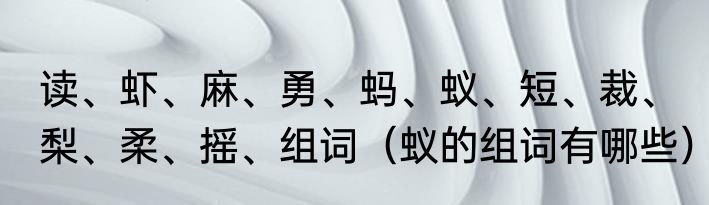 读、虾、麻、勇、蚂、蚁、短、裁、梨、柔、摇、组词（蚁的组词有哪些）