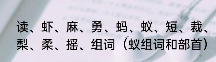 读、虾、麻、勇、蚂、蚁、短、裁、梨、柔、摇、组词（蚁组词和部首）