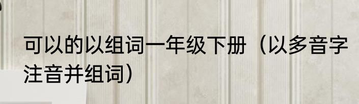 可以的以组词一年级下册（以多音字注音并组词）