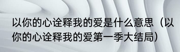 以你的心诠释我的爱是什么意思（以你的心诠释我的爱第一季大结局）