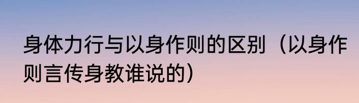身体力行与以身作则的区别（以身作则言传身教谁说的）