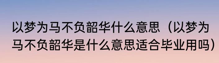 以梦为马不负韶华什么意思（以梦为马不负韶华是什么意思适合毕业用吗）