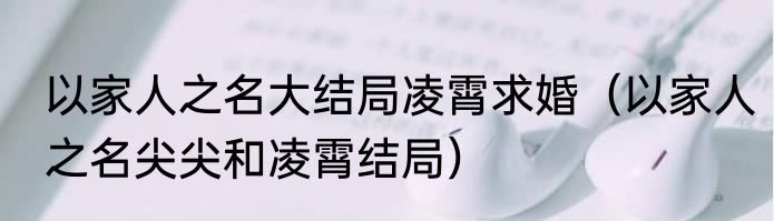 以家人之名大结局凌霄求婚（以家人之名尖尖和凌霄结局）