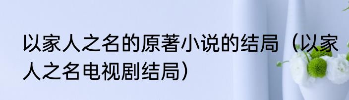 以家人之名的原著小说的结局（以家人之名电视剧结局）