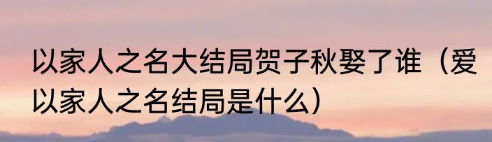 以家人之名大结局贺子秋娶了谁（爱以家人之名结局是什么）
