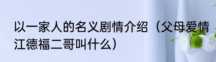 以一家人的名义剧情介绍（父母爱情江德福二哥叫什么）