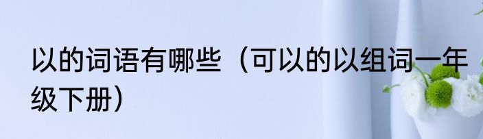 以的词语有哪些（可以的以组词一年级下册）
