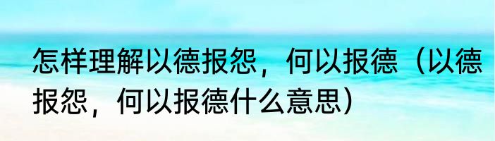 怎样理解以德报怨，何以报德（以德报怨，何以报德什么意思）