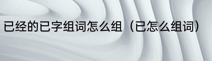已经的已字组词怎么组（已怎么组词）