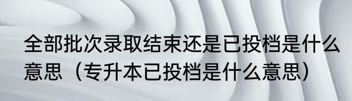全部批次录取结束还是已投档是什么意思（专升本已投档是什么意思）