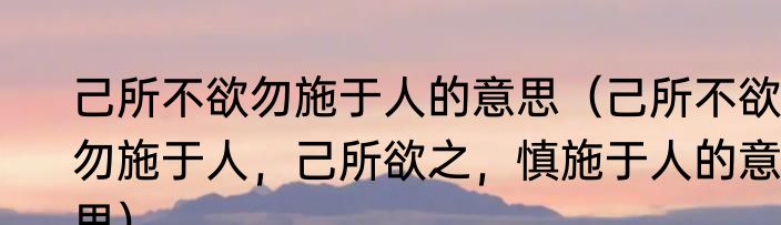 己所不欲勿施于人的意思（己所不欲，勿施于人，己所欲之，慎施于人的意思）