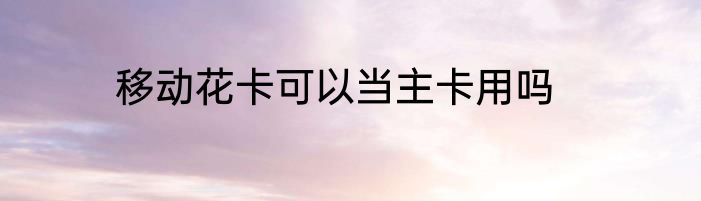 移动花卡可以当主卡用吗