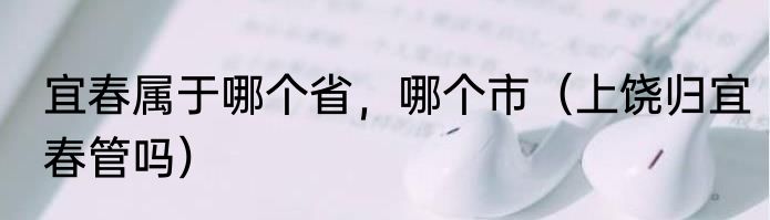 宜春属于哪个省，哪个市（上饶归宜春管吗）