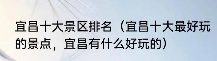宜昌十大景区排名（宜昌十大最好玩的景点，宜昌有什么好玩的）