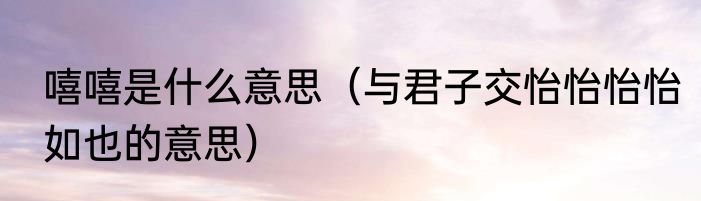 嘻嘻是什么意思（与君子交怡怡怡怡如也的意思）