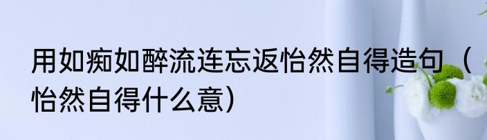 用如痴如醉流连忘返怡然自得造句（怡然自得什么意）