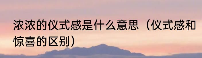 浓浓的仪式感是什么意思（仪式感和惊喜的区别）