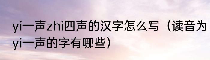 yi一声zhi四声的汉字怎么写（读音为yi一声的字有哪些）