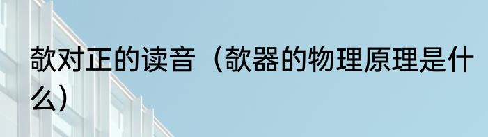 欹对正的读音（欹器的物理原理是什么）