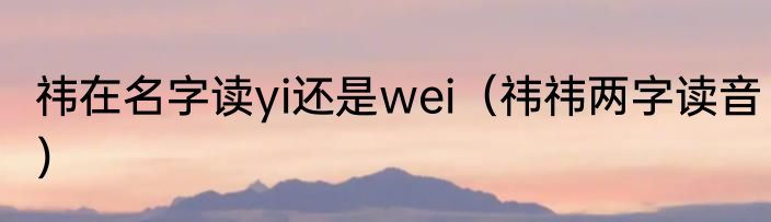 祎在名字读yi还是wei（祎祎两字读音）