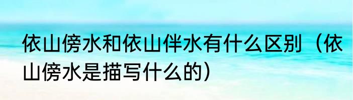 依山傍水和依山伴水有什么区别（依山傍水是描写什么的）
