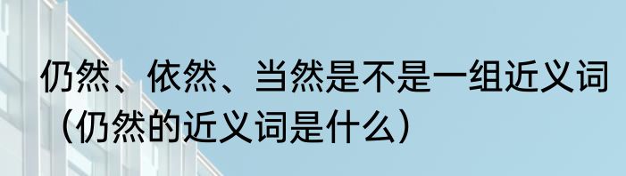 仍然、依然、当然是不是一组近义词（仍然的近义词是什么）