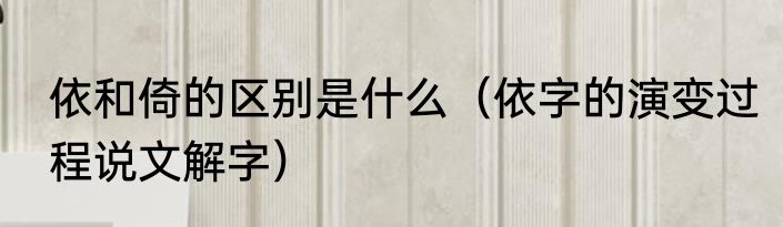依和倚的区别是什么（依字的演变过程说文解字）