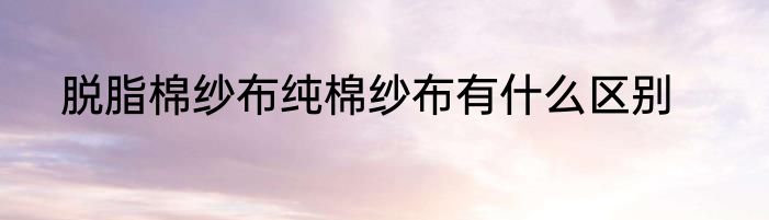 脱脂棉纱布纯棉纱布有什么区别