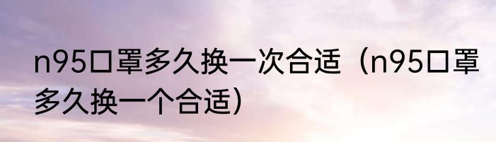 n95口罩多久换一次合适（n95口罩多久换一个合适）
