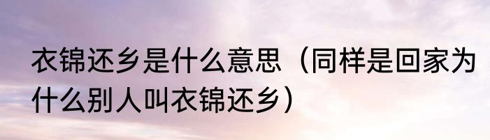 衣锦还乡是什么意思（同样是回家为什么别人叫衣锦还乡）