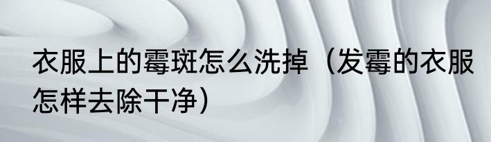 衣服上的霉斑怎么洗掉（发霉的衣服怎样去除干净）