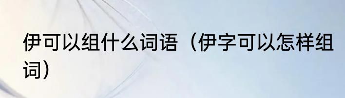 伊可以组什么词语（伊字可以怎样组词）