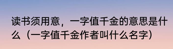 读书须用意，一字值千金的意思是什么（一字值千金作者叫什么名字）