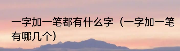 一字加一笔都有什么字（一字加一笔有哪几个）