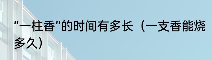 “一柱香”的时间有多长（一支香能烧多久）