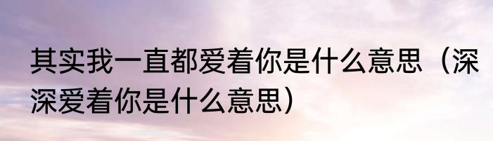 其实我一直都爱着你是什么意思（深深爱着你是什么意思）