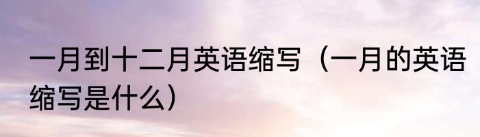 一月到十二月英语缩写（一月的英语缩写是什么）