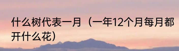 什么树代表一月（一年12个月每月都开什么花）