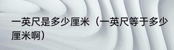 一英尺是多少厘米（一英尺等于多少厘米啊）