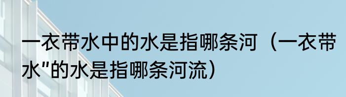 一衣带水中的水是指哪条河（一衣带水”的水是指哪条河流）