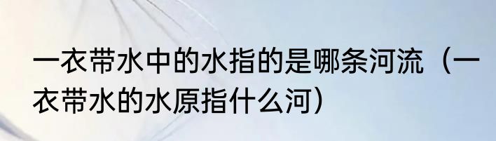 一衣带水中的水指的是哪条河流（一衣带水的水原指什么河）