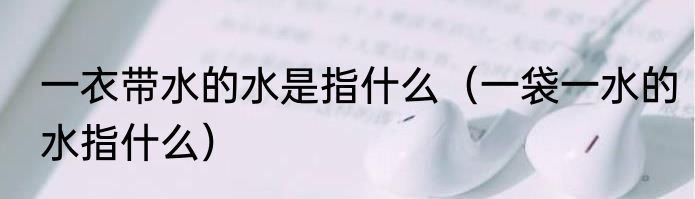 一衣带水的水是指什么（一袋一水的水指什么）