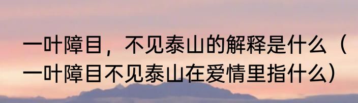 一叶障目，不见泰山的解释是什么（一叶障目不见泰山在爱情里指什么）