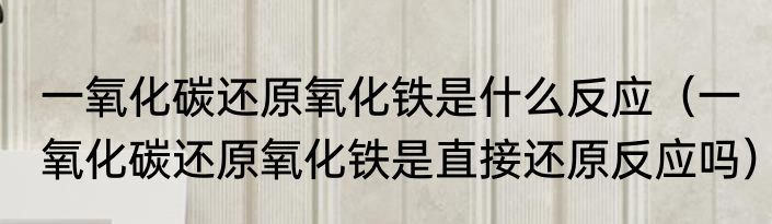 一氧化碳还原氧化铁是什么反应（一氧化碳还原氧化铁是直接还原反应吗）