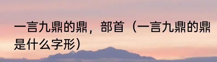 一言九鼎的鼎，部首（一言九鼎的鼎是什么字形）