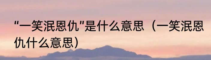 “一笑泯恩仇”是什么意思（一笑泯恩仇什么意思）