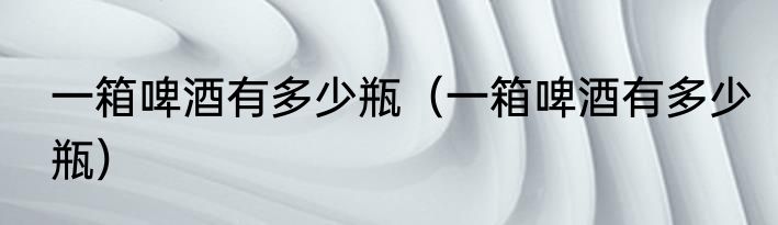 一箱啤酒有多少瓶（一箱啤酒有多少瓶）