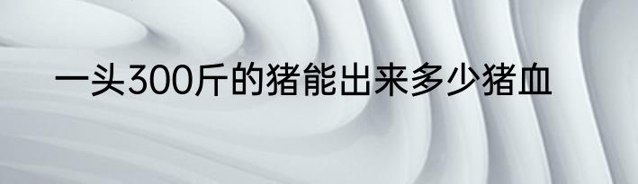 一头300斤的猪能出来多少猪血