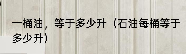 一桶油，等于多少升（石油每桶等于多少升）